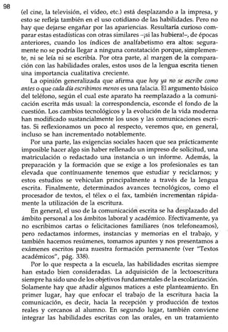 98
(el cine, la televisión, el vídeo, etc.)estádesplazandoa la impresa,y
estosereflejatambién en el uso cotidiano de las habilidades.Perono
hay que dejarseengañarpor las apariencias.Resultaríacurioso com-
parar estasestadísticascon otras similares -¡si las hubiera!-, de épocas
anteriores, cuando los índices de analfabetismo era altos: segura-
menteno sepodría llegar a ninguna constataciónporque/ simplemen-
te, ni seleía ni se escribía.Por otra parte, al margen de la compara-
ción con las habilidades orales, estosusos de la lengua escrita tienen
una importancia cualitativa creciente.
La opinión generalizadaque afirma que hoyya no seescribecomo
anteso quecadadíaescribimosmenosesuna falacia.El argumento básico
del teléfono,segúnel cual esteaparato ha reemplazadoa la comuni-
caciónescritamás usual: la correspondencia,escondeel fondo de la
cuestión. Los cambios tecnológicos y la evolución de la vida moderna
han modificado sustancialmentelos usosy las comunicacionesescri-
tas. Si reflexionamosun poco al respecto,veremos que, en general,
incluso se han incrementadonotablemente.
Por una parte, las exigenciassocialeshacen que seaprácticamente
imposible haceralgo sin haberrellenadoun impreso de solicitud, una
matriculación o redactado una instancia o un informe. Además, la
preparación y la formación que se exige a los profesionales es tan
elevada que contínuamente tenemos que estudiar y reciclarnos;y
estos estudios se vehiculan principalmente a través de la lengua
escrita. Finalmente, determinados avances tecnológicos, como el
procesador de textos, el télex o el fax, también incrementan rápida-
mente la utilización de la escritura.
En general,el uso de la comunicaciónescritaseha desplazadodel
ámbito personal a los ámbitos laboral y académico.Efecüvamente,ya
no escribimos cartas o felicitaciones familiares (nos telefoneamos),
pero redactamos informes, instancias y memorias en el trabajo, y'
también hacemosresúmenes,tomamos apuntes y nos presentamos a
exámenesescritos para nuestra formación permanente (ver "Textos
académicos",pá9. 338).
Por lo que respectaa la escuela,las habiüdadesescritassiempre
han estado bien consideradas.La adquisición de la lectoescritura
siempreha sido uno de los objetivosfundamentalesde la escolarización.
Solamentehay que añadir algunos maticesa esteplanteamiento.En
primer lugar, hay que enfocar el trabajo de la escritura hacia la
comunicación, es decir, hacia la recepción y producción de textos
reales y cercanosal alumno. En segundo lugar, también conviene
integrar las habilidades escritas con las orales, en un tratamiento
 