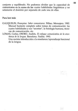 99
coniunto y equilibrado. No podemos olvidar que la capacidad de
comuni# cuatro habilidades lingüísticas y no
solamenteel dominio por separadode cadauna de ellas.
Paraleer más
GAUQUELIN, Franqoise.Sabercomunicarse.Bilbao. Mensajero.1982.
Manual bastante completo sobre temas de comunicación: las
cuatro habilidadesy sus"secretos",la fisiologíahumana,técni-
casde comunicación,etc.
LOMAS, Carlos; OSORO, Andrés. El enfoquecomunicatktode ln ense-
ñanzade la lengua.Barcelona.Paidós.1993.
Una sucinta introducción a la enseñanza/aprendrzaje funcional
de la lengua.
 