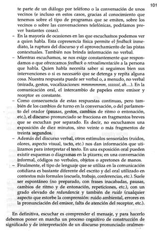 101
te parte de un diálogo por teléfono o la conversación de unos
vecinos (e incluso en estos casos,gracias al conocimiento que
tenemos sobre el tipo de programas que se emiten, sobre los
vecinos o sobre las conversacionestelefónicas,podríamos pre-
ver bastantescosas).
- En la mayoúa de ocasionesen las que escucharíosg)demos ver
a quien habla. Esta copresenciafísica permite el(feedbackinme-
diato,la ruptura del discursoy el aprovechamienhode laspistas
contextuales.También nos brinda información no verbal.
- Mientras escuchamos,senos exigeconstantémenteque respon-
damos o que ofrezcanos feedbacko retroalimentacióna la persona
que habla. Quien habla necesita saber si seguimos bien sus
intervenciones o si es necesarioque se detenga y repita alguna
cosa.Nuestra respuestapuedeserverbal o, a menudo, no verbal
(mirada,gestos,vocalizaciones:mmmmmmm,ssssssí,ah....).En la
comunicación oral, eI intercambio de papeles entre emisor y
receptor es constante.
- Como consecuencia de estas respuestas continuas, pero tam-
bién de los cambiosde turno en la conversaciórLo del parlamen-
to del orador (pausas,gestos,cambios de ritmo o entonaciórL
etc.),el discurso pronunciado sefracciona en fragmentos breves
que se escuchan por separado. Es decir, no escuchamos una
exposición de diez minutos, sino veinte o más fragmentos de
treinta segundos.
- Ademásdel discursoverbal,otros estímulossensoriales(ruidos,
olores, aspecto visual, tacto, etc.) nos dan información que uti-
lizamos para interpretar el texto. En una exposición oral pueden
existir esquemaso diagramas en la pizarra; en um conversación
informal,.códigos no verbales,objetoso apretonesde manos.
' - Finalmente, el tipo de lenguaje que seufliza en la comunicación
cotidiana esbastante diferente del escrito y del oral utilizado en
contextosmásformales (escuela,trabajo,conferencias,etc.).Suele
ser espontáneo (no preparado, con frases inacabadas, pausas,
cambios de ritmo y de entonaciór¡ repeticiones,etc.), con un
grado elevado de redundanciay también de ruido (cualquier
aspectoque estorbela comprensión: ruido ambiental, errores en
la pronunciación del emisor, falta de atención del receptor, etc.).
En definitiva, escuchares comprender el mensaje,y para hacerlo
debemosponer en marcha un procesocognitivo de construcciónde
significado y de interpretación de un discurso pronunciado oralmen-
 