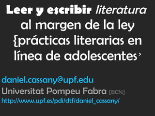 Leer y escribir   literatura   al margen de la ley {prácticas literarias en línea de adolescentes   > [email_address] Universitat Pompeu Fabra  [BCN] http://www.upf.es/pdi/dtf/daniel_cassany/ 