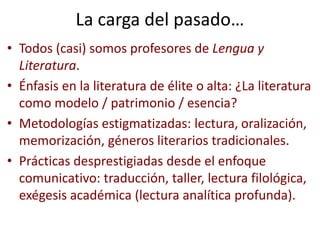 La carga del pasado…
• Todos (casi) somos profesores de Lengua y
Literatura.
• Énfasis en la literatura de élite o alta: ¿La literatura
como modelo / patrimonio / esencia?
• Metodologías estigmatizadas: lectura, oralización,
memorización, géneros literarios tradicionales.
• Prácticas desprestigiadas desde el enfoque
comunicativo: traducción, taller, lectura filológica,
exégesis académica (lectura analítica profunda).
 