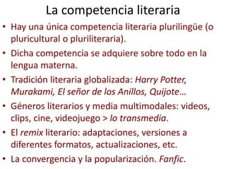 La competencia literaria
• Hay una única competencia literaria plurilingüe (o
pluricultural o pluriliteraria).
• Dicha competencia se adquiere sobre todo en la
lengua materna.
• Tradición literaria globalizada: Harry Potter,
Murakami, El señor de los Anillos, Quijote…
• Géneros literarios y media multimodales: videos,
clips, cine, videojuego > lo transmedia.
• El remix literario: adaptaciones, versiones a
diferentes formatos, actualizaciones, etc.
• La convergencia y la popularización. Fanfic.
 