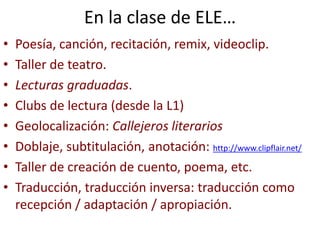 En la clase de ELE…
• Poesía, canción, recitación, remix, videoclip.
• Taller de teatro.
• Lecturas graduadas.
• Clubs de lectura (desde la L1)
• Geolocalización: Callejeros literarios
• Doblaje, subtitulación, anotación: http://www.clipflair.net/
• Taller de creación de cuento, poema, etc.
• Traducción, traducción inversa: traducción como
recepción / adaptación / apropiación.
 