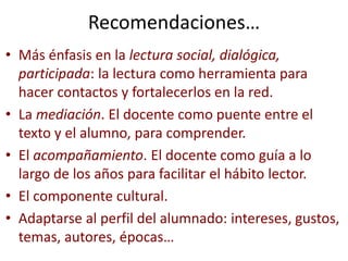 Recomendaciones…
• Más énfasis en la lectura social, dialógica,
participada: la lectura como herramienta para
hacer contactos y fortalecerlos en la red.
• La mediación. El docente como puente entre el
texto y el alumno, para comprender.
• El acompañamiento. El docente como guía a lo
largo de los años para facilitar el hábito lector.
• El componente cultural.
• Adaptarse al perfil del alumnado: intereses, gustos,
temas, autores, épocas…
 