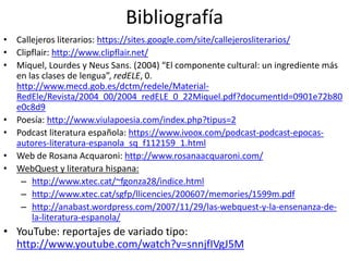 Bibliografía
• Callejeros literarios: https://sites.google.com/site/callejerosliterarios/
• Clipflair: http://www.clipflair.net/
• Miquel, Lourdes y Neus Sans. (2004) “El componente cultural: un ingrediente más
en las clases de lengua”, redELE, 0.
http://www.mecd.gob.es/dctm/redele/Material-
RedEle/Revista/2004_00/2004_redELE_0_22Miquel.pdf?documentId=0901e72b80
e0c8d9
• Poesía: http://www.viulapoesia.com/index.php?tipus=2
• Podcast literatura española: https://www.ivoox.com/podcast-podcast-epocas-
autores-literatura-espanola_sq_f112159_1.html
• Web de Rosana Acquaroni: http://www.rosanaacquaroni.com/
• WebQuest y literatura hispana:
– http://www.xtec.cat/~fgonza28/indice.html
– http://www.xtec.cat/sgfp/llicencies/200607/memories/1599m.pdf
– http://anabast.wordpress.com/2007/11/29/las-webquest-y-la-ensenanza-de-
la-literatura-espanola/
• YouTube: reportajes de variado tipo:
http://www.youtube.com/watch?v=snnjfIVgJ5M
 
