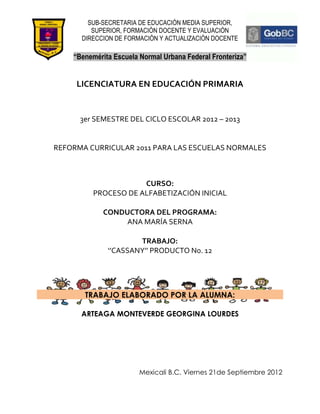 SUB-SECRETARIA DE EDUCACIÓN MEDIA SUPERIOR,
         SUPERIOR, FORMACIÓN DOCENTE Y EVALUACIÓN
      DIRECCION DE FORMACIÓN Y ACTUALIZACIÓN DOCENTE

    “Benemérita Escuela Normal Urbana Federal Fronteriza”


     LICENCIATURA EN EDUCACIÓN PRIMARIA


      3er SEMESTRE DEL CICLO ESCOLAR 2012 – 2013


REFORMA CURRICULAR 2011 PARA LAS ESCUELAS NORMALES



                      CURSO:
          PROCESO DE ALFABETIZACIÓN INICIAL

             CONDUCTORA DEL PROGRAMA:
                  ANA MARÍA SERNA

                      TRABAJO:
              ‘’CASSANY’’ PRODUCTO No. 12




       TRABAJO ELABORADO POR LA ALUMNA:

      ARTEAGA MONTEVERDE GEORGINA LOURDES




                        Mexicali B.C. Viernes 21de Septiembre 2012
 