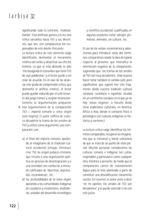 122
t a r b i y a 32
significando todo lo contrario: ‘molestar,
hastiar’. Esta antífrasis genera a la vez una
crítica sarcástica hacia TV3 y sus directi-
vos, que son, con complacencia los res-
ponsables de este deleite frecuente.
La lectura crítica de este elemento exige
identificarlo, desmontar el mecanismo
retórico del verbo y desactivar sus efectos
irónicos. Lo que se está diciendo es sólo
“me desagrada la costumbre que tiene TV3
de usar palabrotas” y el lector puede o no
estar de acuerdo. En el caso de no alcan-
zar este grado de comprensión crítica, que
desmonta el artificio retórico, el lector
puede quedar seducido por el sutil encan-
to del juego irónico y aceptar inconscien-
temente la argumentación propuesta.
B: Uso argumentativo de la comparación
TV3 = imperio romano o selva virgen
(con negrita). El autor califica de cultu-
ra decadente la trama de los seriales de
TV3 y utiliza como argumento una com-
paración con:
a) el final del imperio romano, apelan-
do al imaginario de la tradición cul-
tural occidental (ensayo, literatura,
cine, TV), de origen judaico-cristiano,
que retrata a una organización polí-
tica en proceso de desintegración y a
una sociedad con conductas a menu-
do calificadas de ‘libertinas, deprava-
das, escandalosas’, etc.;
b) las profundidades de la selva virgen,
apelando a las comunidades indígenas
de cazadores y recolectores, analfabe-
tas, aisladas del desarrollo tecnológico
y científico occidental, cualificadas en
algunas ocasiones como ‘salvajes, pri-
mitivas, animales, sin cultura’, etc.
El uso de los verbos remontarnos y aden-
trarnos para introducir estos dos térmi-
nos comparativos añade la idea de lejanía
respecto al presente, que intensifica la
orientación negativa de la comparación,
sugiriendo que: ‘las tramas de los seriales
de TV3 son muy decadentes’. (Vale la pena
hacer notar también el cambio sutil, pero
significativo, que supone leer este frag-
mento desde nuestra tradición cultural
catalana, castellana o española, situada
en un continente europeo en el que ya no
hay ‘selvas vírgenes’, o hacerlo desde
otras tradiciones culturales, en América,
África o Asia, donde el contacto físico o
psicológico con culturas indígenas es his-
tórico y corriente.)
La lectura crítica exige identificar los tér-
minos comparados, recuperar los imagina-
rios que se convocan y tomar conciencia
de que se trata de un punto de vista par-
cial. Muchas personas consideramos las
culturas romana e indígena tan cultas,
respetables y particulares como cualquier
otra, histórica o presente, de modo que la
comparación carece de razonamiento
lógico para la tesis planteada a parte de
constituir una descalificación claramente
racista. En resumen, el autor viene a decir
“en mi opinión, los seriales de TV3 son
decadentes” y se puede coincidir o no con
este juicio.
 