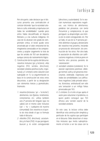 123
t a r b i y a 32
Por otra parte, cabe destacar que el dis-
curso presenta una contradicción al
concluir diciendo “que la sociedad cata-
lana es culta, ordenada y respetuosa con
todas las sensibilidades” cuando poco
antes había descalificado al Imperio
Romano y a las culturas indígenas. En
caso de no alcanzar este grado de com-
prensión crítica, el lector puede verse
arrastrado por el valor emocional de los
imaginarios convocados en las compara-
ciones y aceptar ciegamente la tesis de
que los seriales de TV3 son decadentes,
aunque carezca de razonamiento lógico.
C: Construcción de los sujetos del discurso:
nosotros inclusivo (yo y lectores), ellos
negativo (TV3, seriales, directivos),
sociedad catalana positiva (culta, respe-
tuosa) y E-cristians como solución (con
subrayado en 1). La argumentación se
basa en la construcción de estos entes
discursivos, a partir de su designación
con elementos léxicos y gramaticales.
Veámoslo:
1. nosotros (inclusivo: ‘yo’ + ‘tú lector’):
deleitarnos, nos fijamos, tendríamos,
remontarnos, etc.; utiliza también
una 2ª persona del singular (que no
sabes) con el mismo valor inclusivo
(‘yo’ + ‘tú’ + cualquiera de nuestra
comunidad). Este nosotros es el pun-
to de vista desde el que se formula
todo el discurso;
2. ella/ellos (TV3, directivos): acostum-
bra y lo hace (TV3); lo que persiguen,
buscan y lo están consiguiendo
(directivos y autoridades). Se le aso-
cian numerosas expresiones negati-
vas: uso irónico de deleitarnos,
palabras tan prosaicas, con tanta
frecuencia y complacencia, lo que
persiguen, su desprestigio, uso iróni-
co de lo están consiguiendo, etc. Por
un lado, el uso de la 3ª persona per-
mite delimitar al grupo y distanciarlo
del nosotros más próximo, iniciando
un proceso de ‘alterización’, de cons-
trucción de ‘los otros’. Por otro lado,
la asociación de ella/ellos con califi-
caciones negativas e irónicas pone en
marcha otro proceso paralelo de
‘satanización’;
3. sociedad catalana (catalanes). Se le
asocian expresiones positivas: diálo-
go normal, culto y sin groserías inne-
cesarias, ordenada, respetuosa con
todas las sensibilidades. Los califica-
tivos negativos (vida privada obsce-
na, licenciosa, antinatural) son solo
una ‘sensación’ o un ‘reflejo’ falsos
provocados por TV3;
4. E-cristians. Es el ente al que apela el
autor para solucionar el problema, es
quien podrá conseguir que TV3
ofrezca una ‘versión exacta’ de la
sociedad catalana.
En este caso, la lectura crítica debe
identificar esta construcción simplista y
particular de los sujetos que participan
en el discurso. Debe desactivar el noso-
tros inclusivo que invita subrepticia-
mente al lector a ver las cosas con la
 
