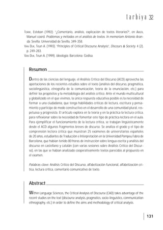 131
t a r b i y a 32
TORRE, Esteban (1992). “¿Comentario, análisis, explicación de textos literarios?”, en ARIZA,
Manuel coord. Problemas y métodos en el análisis de textos. In memoriam Antonio Aran-
da. Sevilla: Universidad de Sevilla, 349-358.
VAN DIJK, Teun A. (1993). “Principles of Critical Discourse Analysis”, Discours & Society. 4 (2),
p. 249-283.
VAN DIJK, Teun A. (1999). Ideología. Barcelona: Gedisa.
Resumen
Dentro de las ciencias del lenguaje, el Análisis Crítico del Discurso (ACD) aprovecha las
aportaciones de los recientes estudios sobre el texto (análisis del discurso, pragmática,
sociolingüística, etnografía de la comunicación, teoría de la enunciación, etc.) para
definir los propósitos y la metodología del análisis crítico. Ante el mundo multicultural
y globalizado en el que vivimos, la única respuesta educativa posible es la necesidad de
formar a una ciudadanía, que tenga habilidades críticas de lectura, escritura y pensa-
miento y participe de modo constructivo en el desarrollo de una comunidad plural, res-
petuosa y progresista. El artículo explora en la teoría y en la práctica la lectura crítica,
para reflexionar sobre la necesidad de fomentar este tipo de práctica lectora en el aula.
Para ejemplificar el funcionamiento de la lectura crítica, se trabajan lingüísticamente
desde el ACD algunos fragmentos breves de discurso. Se analiza el grado y el tipo de
comprensión lectora crítica que muestran 25 exámenes de universitarios españoles
de 20 años, estudiantes de Traducción e Interpretación en la Universidad Pompeu Fabra de
Barcelona, que habían tenido 80 horas de instrucción sobre lengua escrita y análisis del
discurso en castellano y catalán (con varias sesiones sobre Análisis Crítico del Discur-
so), en las que se habían analizado cooperativamente textos parecidos al propuesto en
el examen.
Palabras-clave: Análisis Crítico del Discurso, alfabetización funcional, alfabetización crí-
tica, lectura crítica, comentario comunicativo de texto.
Abstract
Within Language Sciences, the Critical Analysis of Discourse (CAD) takes advantage of the
recent studies on the text (discourse analysis, pragmatics, socio-linguistics, communication
ethnography, etc.) in order to define the aims and methodology of critical analysis.
 