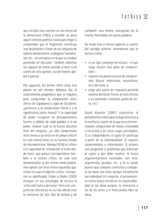 117
t a r b i y a 32
que escribió esta canción en los inicios de
la democracia (1983) y recordar un poco
aquel contexto político-social para llegar a
comprender que el fragmento constituye
una declaración a favor de un conjunto de
valores democráticos, ecológicos, humanis-
tas, etc., en una época en la que se estaban
poniendo en discusión. También debemos
ser capaces de tomar partido a favor o en
contra de esta opinión, sea de manera glo-
bal o parcial.
Por supuesto, los límites entre estos tres
planos no son siempre diáfanos. Así, el
conocimiento pragmático que se requiere
para comprender la comparación entre
farero de Capdepera y vigía de Occidente,
¿pertenece a la comprensión literal o a la
significativa (entre líneas)? Y la capacidad
de poder recuperar las presuposiciones
fuertes y débiles de cada palabra o la de
poder resolver cuál es la fuerza ilocutiva
final del conjunto, ¿es sólo comprensión
entre líneas o ya entra en el campo crítico?
En esta misma línea, en su famoso listado
de microdestrezas, Munby (1978) se refiere
a la capacidad de ‘interpretar el texto des-
de fuera’, que parece corresponderse tam-
bién a la lectura crítica, sin usar esta
denominación (y del mismo modo podría-
mos operar con otros textos reputados que,
si bien no usan el adjetivo ‘crítico’, incorpo-
ran su significado). Grabe y Stoller (2002)
incluyen en sus estrategias de lectura la
‘crítica del texto y del autor’. Pero este con-
junto de referencias no va más allá de citar
la existencia de este tipo de lectura y de
compartir una misma concepción de la
misma, formulada con pocas palabras.
De modo más o menos explícito y a partir
del ejemplo anterior, entendemos que la
lectura crítica:
• es un tipo complejo de lectura —el que
exige niveles más altos de compren-
sión—;
• requiere los planos previos de compren-
sión (literal, inferencias, intenciones,
etc.) del texto, y
• exige una suerte de respuesta personal
externa del lector frente al texto (frente
a su contenido, intención, punto de vis-
ta, etc.).
David Klooster (2001) caracteriza el
pensamiento crítico (que incluye la lectura y
la escritura), a partir de lo que no es (memo-
rización, comprensión de textos, creatividad
e intuición) y de cinco rasgos principales:
1) es independiente, el sujeto lo construye
a partir de su individualidad; 2) requiere
conocimientos o información; 3) arranca
con preguntas o problemas que interesan
al sujeto y que debe resolver; 4) busca
argumentaciones razonadas, con tesis,
argumentos, pruebas, etc., y 5) es social,
puesto que compara, contrasta y compar-
te las ideas con otros aunque inicialmente
sea individual. En conjunto, el pensamien-
to crítico busca fortalecer la responsabili-
dad en las ideas propias, la tolerancia a
las de los otros y el intercambio libre de
ideas.
 