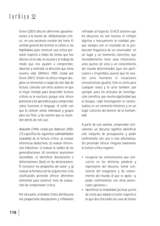 118
t a r b i y a 32
Green (2001) discute diferentes aproxima-
ciones a la noción de ‘alfabetización críti-
ca’, en una excelente revisión del tema. El
sentido general del término se refiere a ‘las
habilidades para construir una crítica per-
sonal respecto a todos los temas que nos
afecten en la vida, la escuela o el trabajo de
modo que nos ayuden a comprender,
observar y controlar la dirección que toma
nuestra vida’ (Withers 1989, citada por
Green 2001). Si bien no ofrece ningún des-
glose en elementos o rasgos de este tipo de
lectura, coincide con otros autores en que
el mejor método para desarrollar lectores
críticos es la escritura, porque esta ‘ofrece
potencial a los aprendices para comprender
cómo funciona el lenguaje, el estilo con
que lo utilizan varios individuos y grupos
para sus fines, y las razones que se escon-
den detrás de este uso’.
Abdullah (1994, citado por Alderson 2000:
21) especifica las siguientes subhabilidades
(subskills) de la lectura crítica: a) evaluar
inferencias deductivas; b) evaluar inferen-
cias inductivas; c) evaluar la solidez de las
generalizaciones; d) reconocer asunciones
escondidas; e) identificar desviaciones o
deformaciones (bias) en las declaraciones;
f) reconocer los propósitos del autor, y g)
evaluar la fortaleza de los argumentos. Esta
clasificación pretende ofrecer diferentes
elementos para construir tests de evalua-
ción de comprensión ‘crítica’.
Por otra parte, el Análisis Crítico del Discurso
nos proporciona descripciones y reflexiones
refinadas al respecto. El ACD sostiene que
los discursos no son neutros ni reflejan
objetiva e inocuamente la realidad, por-
que siempre son el resultado de la pro-
ducción lingüística de un enunciador, en
un lugar y un momento concretos, que
inevitablemente tiene unas intenciones,
unos puntos de vista y un conocimiento
del mundo determinados (que son parti-
culares e irrepetibles, puesto que no exis-
ten seres humanos ni situaciones
comunicativas iguales). Esto es cierto para
cualquier texto y lo sería también, por
ejemplo, para los artículos de investiga-
ción científica: por mucha objetividad que
se busque, cada investigación se contex-
tualiza en un momento histórico y en un
lugar concreto del devenir de la humani-
dad.
A partir de este axioma, comprender críti-
camente un discurso significa identificar
este conjunto de presupuestos y poder
confrontarlo con una o más alternativas.
Sin pretender ofrecer ninguna taxonomía,
la lectura crítica requiere:
• recuperar las connotaciones que con-
curren en las distintas palabras y
expresiones del discurso, tomar con-
ciencia del imaginario y de conoci-
miento del mundo al que se apela —y
poder confrontarlas con otras poten-
ciales opciones—;
• identificar la modalidad (actitud, punto
de vista) que adopta el autor respecto a
lo que dice (incluidos los usos de ironía,
 