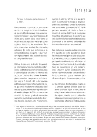 121
t a r b i y a 32
Tortosa. El Periódico, carta al director, 7-
2-20021.
Como veremos a continuación, se trata de
un discurso en apariencia bien intenciona-
do que en el fondo esconde ideas seriamen-
te discriminatorias y alguna contradicción. El
interés de su análisis radica en ver cómo se
muestran estos aspectos y hasta qué punto
supieron descubrirlo los estudiantes. Para
verlo procedemos a aclarar las referencias
culturales del texto, que pertenecen a la
comunidad catalana en España —y que resul-
tan imprescindibles para alcanzar la desea-
da comprensión crítica—.
El título de esta carta al director del periódi-
co El Periódico (uno de los más leídos en Bar-
celona y editado a la vez en versión catalana
y castellana) es E-cristians y se refiere a una
asociación catalana de cristianos de ideolo-
gía conservadora con presencia en Internet
(por eso la E- inicial). TV3 es la televisión
pública autonómica de Catalunya (la más vis-
ta, que emite íntegramente en catalán); cabe
destacar que las polémicas en la prensa sobre
el modelo de lengua de TV3 no son raras, con
variedad de temas: grado de corrección
normativa; cuota de presencia de los diver-
sos dialectos catalanes, etc. Precisamente,
cuando el autor JLT afirma ‘si lo que persi-
guen es normalizar la lengua o despresti-
giarla’ está apelando a una de las funciones
que se reconoce que desarrolla TV3: la de
procurar normalizar el catalán o frenar e
invertir el proceso histórico de sustitución
lingüística del catalán por el castellano que
está experimentando la comunidad catalana
(normalizar es un término sociolingüístico
bastante diseminado en la comunidad).
Por motivos de espacio analizaremos solo
tres aspectos del texto, que abarcan desde
la ironía generada por un uso léxico pun-
tual hasta la construcción gramatical de los
protagonistas del contenido a lo largo del
discurso o la convocatoria de determinados
tipos de conocimiento en una compara-
ción. Estos tres puntos son bastante dife-
rentes y permiten analizar las habilidades y
los conocimientosz que se requieren para
alcanzar el grado de comprensión crítica:
A: Uso irónico de deleitarnos (con negrita en
1). Deleitar significa ‘producir placer del
ánimo o sensual’ según el DRAE, pero en
esta primera oración está asociado a mier-
da, cojones o hostia, que son palabrotas
vulgares y consideradas negativamente en
la comunidad catalana, de modo que acaba
1. Texto original: E-cristians. TV-3 acostuma a delectar-nos [A] amb paraules tan prosaiques com: merda, collons o
hòstia. En els seus serials ho fa amb tanta freqüència i tanta complaença de directius i autoritats que no saps
si el que persegueixen és normalitzar la llengua o el seu desprestigi. Si busquen el segon ho estan aconseguint. I si
ens fixem en els arguments dels serials, fa la sensació que la vida privada dels catalans és obscena, llicenciosa i
fins i tot antinatural (s’han vist escenes d’incest). Per trobar una cultura tan decadent ens hauríem de remuntar
al final de l’imperi romà o endinsar-nos en les profunditats de la selva verge [B]. Esperem que E-cristians aconse-
gueixi que la televisió doni una versió exacta del que és el diàleg normal entre catalans (culte i sense renecs inne-
cessaris) i que mostri que la societat catalana és culta, ordenada i respectuosa amb totes les sensibilitats [José
Lafarga Fabregat, Tortosa. El Periódico, carta al director, 7-2-02].
 