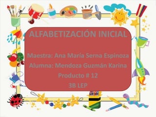 ALFABETIZACIÓN INICIAL

Maestra: Ana María Serna Espinoza
Alumna: Mendoza Guzmán Karina
          Producto # 12
             3B LEP
 