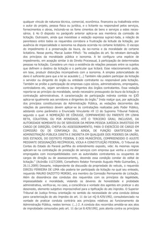 qualquer vínculo de natureza técnica, comercial, econômica. financeira ou trabalhista entre
o autor do projeto, pessoa física ou jurídica, e o licitante ou responsável pelos serviços,
fornecimentos e obras, incluindo-se os fome cimentos de bens e serviços a estes neces-
sários. $ 4o O disposto no parágrafo anterior aplica-se aos membros da comissão de
licitação. Outrossim, ainda que inexistisse a vedação expressa supraci-tada, a relação de
parentesco entre todos os requeridos corrobora a frustração da licitude da licitação, por
ausência de imparcialidade e isonomia na disputa ocorrida no certame licitatório. O escopo
do impedimento é a preservação da lisura, da iso-nomia e da moralidade do certame
licitatório. Nesse ponto, Marcai Justen Filho5: "As vedações do art. 9a retratam derivação
dos princípios da moralidade pública e isonomia. A lei configura uma espécie de
impedimento, em acepção similar à do Direito Processual, à participação de determinadas
pessoas na licitação. Considera um risco a existência de relações pessoais entre os sujeitos
que definem o destino da licitação e o particular que licitará. Esse relacionamento pode,
em tese, produzir distorções incompatíveis com a isonomia. A simples potencialidade de
dano é suficiente para que a lei se acautele (...) Também não podem participar da licitação
o servidor ou dirigente do órgão ou entidade contratante ou responsável pela licitação.
Também se proíbe a participação de empresas cujos sócios, administradores, empregados,
controladores etc, sejam servidores ou dirigentes dos órgãos contratantes. Essa vedação
reporta-se ao princípio da moralidade, sendo necessário pressuposto da lisura da licitação e
contratação administrativas. A caracterização de participação indireta contida no §3Ô
aplica-se igualmente aos servidores e dirigentes do órgão." Insta realçar que, por aplicação
dos princípios constitucionais da Administração Pública, as vedações decorrentes das
relações de parentesco devem aplicar-se às contratações realizadas pelo Poder Público,
adotando como parâmetro o Enunciado Vinculante n9 13 do Supremo Tribunal Federal,
segundo o qual: A NOMEAÇÃO DE CÔNJUGE, COMPANHEIRO OU PARENTE EM LINHA
RETA, COLATERAL OU POR AFINIDADE, ATÉ O TERCEIRO GRAU, INCLUSIVE, DA
AUTORIDADE NOMEANTE OU DE SERVIDOR DA MESMA PESSOA JURÍDICA INVESTIDO EM
CARGO DE DIREÇÃO, CHEFIA OU ASSESSORAMENTO, PARA O EXERCÍCIO DE CARGO EM
COMISSÃO OU DE CONFIANÇA OU, AINDA, DE FUNÇÃO GRATIFICADA NA
ADMINISTRAÇÃO PÚBLICA DIRETA E INDIRETA EM QUALQUER DOS PODERES DA UNIÃO,
DOS ESTADOS, DO DISTRITO FEDERAL E DOS MUNICÍPIOS, COMPREENDIDO O AJUSTE
MEDIANTE DESIGNAÇÕES RECÍPROCAS, VIOLA A CONSTITUIÇÃO FEDERAL. O Tribunal de
Contas do Estado do Paraná perfilha do entendimento exposto, vide: As mesmas regras
aplicam-se na contratação de prestação de serviços com empresa que venha a contratar
empregados com incompatibilidades com as autoridades contratantes ou ocupantes de
cargos de direção ou de assessoramento, devendo essa condição constar do edital de
licitação." (Acórdão 1127/2009, Conselheiro Relator Fernando Augusto Mello Guimarães, j.
26.11.2009) Dessarte, independente da discussão da propriedade do veículo, o requerido
DIRCEU FERREIRA DE LIMA não poderia ter participado da licitação na qual seu enteado,
requerido MAURO DAZOTTO MORSKI, era membro da Comissão Permanente de Licitação.
Além da dissonância das condutas dos requeridos com os princípios da legalidade,
impessoalidade e moralidade, violando os deveres de honestidade e probidade
administrativa, verifica-se, no caso, a consciência e vontade dos agentes em praticar o ato
desonesto, elemento subjetivo imprescindível para a tipificação do ato íniprobo. O Superior
Tribunal de Justiça firmou orientação no sentido da necessidade de uma conduta dolosa
para caracterização do ato ímprobo do art. 11 da Lei nQ 8.429/1992, consubstanciado na
vontade de praticar conduta contrária aos princípios relativos ao funcionamento da
Administração Pública, nestes termos: (...) 2. A conduta dos recorridos amolda-se aos atos
de improbidade censurados pelo art. 11 da Lei 8.429/1992, pois atenta contra os princípios
 