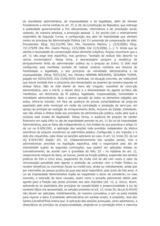 da moralidade administrativa, da impessoalidade e da legalidade, além de ofender
frontalmente a norma contida no art. 37, § 1B, da Constituição da República, que restringe
a publicidade governamental a fins educacionais, informativos e de orientação social,
vedando, de maneira absoluta, a promoção pessoal. 3. De acordo com o entendimento
majoritário da Segunda Turma, a configuração dos atos de improbidade que atentam
contra os princípios da Administração Pública (art 11) prescinde da comprovação de dolo.
Precedentes: REsp. 915.322/MG (Rei. Min. Humberto Martins, j. 23/9/2008); REsp.
737.279/PR (Rei Min. Castro Meira,j. 13/5/2008, DJe 21/5/2008). (...). 5. Ainda que se
admita a necessidade de comprovação desse elemento subjetivo, forçoso reconhecer que o
art. 11 não exige dolo específico, mas genérico: "vontade de realizar fato descrito na
norma incriminadora". Nessa linha, é desnecessário perquirir a existência de
enriquecimento ilícito do administrador público ou o prejuízo ao Erário. O dolo está
configurado pela manifesta vontade de realizar conduta contrária aos deveres de
honestidade e legalidade, e aos princípios da moralidade administrativa e da
impessoalidade. (REsp 765212/AC, Rei. Ministro HERMAN BENJAMIN, SEGUNDA TURMA,
julgado em 02/03/2010, DJe 23/06/2010) Verificase, na situação concreta, ser indiscutível
que houve vontade livre e consciente dos demandados ao atuarem da maneira exposta na
síntese fática. Não se está diante de mero ato irregular, suscetível de corre-ção
administrativa, pois a má-fé, o desvio ético e a desonestidade do agente pú-blico são
manifestos, em detrimento da fé pública, legalidade, impessoalidade, honestidade e
moralidade administrativa. Após o exame apurado de todos os elementos coligidos aos
autos, infere-se inexistir, em face da ausência de provas comprobatórias de preju-ízo
suportado pelo ente municipal em razão da contratação e prestação de servi-ços, em
apreço ao princípio da vedação do enriquecimento ilícito, inclusive do Estado. Entretanto,
isso não afasta a efetiva lesão aos princípios da administra-ção pública, razão pela qual a
conduta está eivada de ilegalidade. Dessa forma, a ausência de prejuízo de caráter
financeiro em nada influi no ato de improbidade previsto no art. 11 da Lei de Improbidade
Administrativa, pois os fatos são independentes e, nos moldes do que preceitua o artigo 21
da Lei na 8.429/1992, a aplicação das sanções nela previstas independem da efetiva
ocorrência de prejuízo econômico ao patrimônio público. Configurado o ato ímprobo e o
dolo dos requeridos, cabe dosar as sanções aplicáveis ao caso. O art. 12, inciso III, da Lei
nQ 8.429/1992 dispõe: Art. 12. Independentemente das sanções penais, civis e
administrativas previstas na legislação específica, está o responsável pelo ato de
improbidade sujeito às seguintes cominações, que podem ser aplicadas isolada ou
cumulativamente, de acordo com a gravidade do fato: III - na hipótese do art. 11,
ressarcimento integral do dano, se houver, perda da função pública, suspensão dos direitos
políticos de três a cinco anos, pagamento de multa civil de até cem vezes o valor da
remuneração percebida pelo agente e proibição de contratar com o Poder Público ou
receber benefícios ou incentivos fiscais ou credití-cios, direta ou indiretamente, ainda que
por intermédio de pessoa jurídica da qual seja sócio majoritário, pelo prazo de três anos. A
Lei de Improbidade Administrativa impõe ao magistrado o dever de considerar, no caso
concreto, a extensãc do dano causado, assim como o proveito patrimonial obtido pelo
agente para a fixação das penas previstas aos atos ímprobos (art. 12, p. único). Assim,
aplicando-se os postulados dos princípios da razoabi-lidade e proporcionalidade à luz do
contexto fático ora apresentado, as sanções previstas no art. 12, inciso III, da Lei 8.429/92
não devem ser aplicadas, indistintamente, de maneira cumulativa, e sim na justa medida
para reparar o dano à probidade administrativa em sentido amplo. A propósito, José dos
Santos CarvalhoFilhoó ensina que: A aplicação das sanções pressupõe, como adiantamos, a
observância do princípio da proporcionalidade, exigindo-se a correlação entre a natureza
 