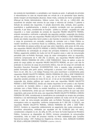 da conduta de improbidade e a penalidade a ser imposta ao autor. A aplicação do princípio
é relevantíssima no caso de improbi-dade em virtude de a lei apresentar tipos abertos,
dando margem ain-terpretações abusivas. Desse modo, condutas de menor gravidade não
6Manual de Direito Administrativo. Editora Lumen Júris, 203 ed., p. 1.002/1.003. são
suscetíveis de sanções mais severas do que exige a natureza da conduta. E patente a
ilicitude da conduta dos requeridos. A sanção decorrente dela, contudo, deve guardar,
quantitativa e qualitativamente, a devida e prudente correlação com sua gravidade e
extensão. A par disso, considerando as funções - pública ou privada - ocupadas por cada
requerido e a maior gravidade da conduta do requerido MAURO DALZOTTO MORSKI,
entendo necessária e suficiente a aplicação das seguintes sanções: suspensão dos direitos
políticos por cinco anos aos requeridos MAURO DALZOTTO MORSKI e JOSÉ FOREKEVICZ,
devido aos citados requeridos terem pratico o ato ímprobo no exercício de mandato eletivo
e cargo de provimento em comissão; proibição de contratar com o Poder Público ou
receber benefícios ou incentivos fiscais ou creditícios, direta ou indiretamente, ainda que
por intermédio de pessoa jurídica da qual seja sócio majoritário, pelo prazo de três anos,
aos requeridos MAURO DALZOTTO MORSKI e DIRCEU FERREIRA DE LIMA, considerando
os beneficiários da contratação ao arrepio dos princípios licitatórios e da Administração
Pública; pagamento solidário de multa civil de 04 (quatro) vezes o valor da remuneração
percebida pelo ex-Prefeito Municipal, cargo de maior envergadura entre os requeridos,
conforme comprovante de fl. 858 (R$ 11.320,02), aos requeridos MAURO DALZOTTO
MORSKI, DIRCEU FERREIRA DE LIMA e JOSÉ FOREKEVICZ. Deixo de aplicar a pena de
perda do cargo público ao requerido MAURO DALZOTTO MORSKI, eis que o ato não foi
praticado no exercício do cargo de provimento efetivo, mas sim do cargo em comissão de
Secretário Executivo Municipal. III-DISPOSITIVO. Ante o exposto, julgo procedente o
pedido formulado pela parte autora, extinguindo o processo com resolução de mérito,
fulcro no art. 269, me. I, do Código Processo Civil, para reconhecer o cometimento pelos
requeridos MAURO DALZOTTO MORSKI, DIRCEU FERREIRA DE LIMA e JOSÉ FOREKEVICZ
do ato ímprobo positivado no art. 11, caput, da Lei ne 8.429/1992, impondo-lhes as
seguintes sanções previstas do inciso III do art. 12 da Lei de Improbidade Administrativa:
suspensão dos direitos políticos por quatro anos aos requeridos MAURO DALZOTTO
MORSKI e JOSÉ FOREKEVICZ, devido aos citados requeridos te-rem pratico o ato ímprobo
no exercício de mandato eletivo e cargo de provimento em comissão; proibição de
contratar com o Poder Público ou receber benefícios ou incentivos fiscais ou creditícios,
direta ou indiretamente, ainda que por intermédio de pessoa jurídica da qual seja sócio
majoritário, pelo prazo de três anos, aos requeridos MAURO DALZOTTO MORSKI e DIRCEU
FERREIRA DE LIMA, considerando os beneficiários da contratação ao arrepio dos princípios
licitatórios e da Administração Pública; pagamento solidário de multa civil de 04 (quatro)
vezes o valor da remu-neração percebida pelo ex-Prefeito Municipal, cargo de maior
envergadura entre os requeridos, conforme comprovante de fl. 858 (R$ 11.320,02), aos
requeridos MAURO DALZOTTO MORSKI, DIRCEU FERREIRA DE LIMA e JOSÉ FORE-
KEVICZ. Condeno os requeridos solidariamente ao pagamento das custas processuais e
honorários advocatícios, arbitrados por equidade em R$ 10.000,00 (dez mil reais),
considerando o disposto no art. 20, §4Q, do CPC, em favor do Fundo Especial do Ministério
Público. Cumpra-se as disposições do CNCGJ, inclusive procedendo às comunicações
necessárias, visto se tratar de processo inserido na Meta estabelecida pelo Conselho
Nacional da Justiça - CNT. Publique-se. Registre-se. Intime-se. -Advs. AGNALDO VUJANSKI
DE JESUS e AMILCAR CORDEIRO TEIXEIRA-.[CodGrifon: 23991472]
 