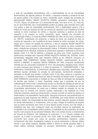 a ação de improbidade administrativa; (IV) a inaplicabilidade da Lei de Improbidade
Administrativa aos agentes políticos. No mérito, o requerido sustentou a ausência de dolo
do agente público e de prejuízo ao erário, inexistindo, assim, violação dos princípios da
Administração Pública. MAURO DALZOTTO MORSKI apresentou contestação às fls.
771/787. Arguiu, em preliminar: (I) a prescrição da ação, com base no art. 23, inciso III,
da Lei nQ 8.429/1992; (II) a impossibilidade jurídica do pedido, pela confusão entre ação
civil pública a ação de improbidade administrativa; (III) a ilegitimidade passiva; (IV) a
inépcia da inicial, por ausência de dolo na conduta do requerido e por inexistência de dano
material ao erário municipal. No mérito, o requerido sustentou a ausência de dolo do
requerido e de prejuízo ao erário, inexistindo, assim, violação dos princípios da
Administração Pública. O requerido DIRCEI FERREIRA DE LIMA, de seu turno, contestou às
fls. 789/797, sustentando, em preliminar, a inépcia da inicial, por ausência de dolo na
conduta do requerido e por inexistência de dano material ao erário municipal. No mérito,
alegou que o veículo em questão lhe pertencia, e não ao requerido MAURO DALZOTTO
MORSKI, bem como a ausência de dolo do requerido e de prejuízo ao erário, inexistindo,
assim, violação dos princípios da Administração Pública. O Ministério Público impugnou as
contestações às fls. 801/818, refutando as preliminares arguidas e ratificando os termos da
petição inicial. A fl. 830 foi deferida a produção da prova oral. Foram inquiridos duas
testemunhas arroladas pelo requerido MAURO DALZOTTO MORSKI (fls. 835/836). Foram
apresentadas alegações finais pelo Ministério Público às fls. 860/870; enquanto os
requeridos JOSÉ FOREKEVICZ, MAURO DALZOTO MORSKI, respectivamente, às fls.
872/877 e 880/883. O requerido DIRCEU FERREIRA DE LIMA, conquanto devidamente
intimado por seu procurador constituído (fl. 871), não apresentou alegações finais. Vieram
os autos conclusos para sentença. E o relato do essencial. II - FUNDAMENTAÇÃO. 1. Das
Preliminares. Prefacialmente, as preliminares alegadas pelos requeridos, basicamente, são
idênticas àquelas ventiladas na exceção de pré-cognição, devidamente analisadas e
refutadas na decisão que recebeu a petição inicial. A par disso, passa-se a examinar as
preliminares. 1.1. Nulidade processual por falta de intimação da decisão inicial. O requerido
JOSÉ FOREKEVICZ argumentou a nulidade do feito por falta de intimação dos advogados
da decisão que recebeu a inicial. Importante realçar que o postulado da pas de
nullitésansgrief orienta todo o ordenamento jurídico na aferição da validade de atos em ge-
ral (v.g., administrativos e judiciais). Aplica-se, inclusive, às ação civis públicas por ato de
im-probidade administrativa, de modo que a drástica medida de anulação de um ato
judicial deve ser tomada com extrema cautela, reservando-a nas hipóteses de ví-cios
materiais insanáveis, desde que demonstrado o prejuízo concreto ao interes-se público e à
ampla defesa e ao contraditório. Nesse ponto, insta gizar excerto do voto proferido pelo no
julgamento da Ação Originária nQ 1395/ES, j. 07/04/2006, pelo então Ministro Se-púlveda
Pertence, Relator: Na interpretação de atos jurídicos, inclusive daqueles situados no âmbito
do Direito Administrativo, é fundamental, como se sabe, indagar da existência de prejuízo
para as partes envolvidas, bem como se erros tópicos quanto à forma, que não afetam a
substância dos atos, nem configuram lesão aos princípios básicos da publicidade, da
moralidade e da ra-zoabilidade, podem justificar a invalidação de atos praticados de inteira
boa-fé e sem prejuízo de sua elevada finalidade. Não é em sentido diverso o entendimento
do Tribunal da Cidadania, vide (destaques do subscritor): (...) 3. Inexiste nulidade sem
prejuízo. Se é assim no processo pe-nal, com maior razão no âmbito administrativo. A
recorrente teve acesso aos autos do processo administrativo disciplinar, amplo
conhecimento dos fatos investigados, produziu as provas pertinentes e ofereceu defesa
escrita, o que afasta qualquer alegação relativa à ofensa ao devido processo legal e à
ampla defesa. Eventual nulidade no processo administrativo exige a respectiva
 