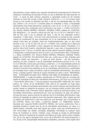 administrativa, cumpre registrar que, segundo entendimento jurisprudencial do Tribunal da
Cidadania, à semelhança do processo criminal, os réus se defendem dos fatos descritos na
inicial - a causa de pedir próxima, porquanto a capitulação jurídica do ato ímprobo
atribuída na inicial não vincula o Poder Judiciário. Confira-se: (...) 11. Em primeiro lugar
porque os réus sempre se defendem dos fatos, e não de sua capitulação legal, de modo
que, embora o art. 10 da Lei n. 8.429/92 possa ter embasado a inicial, a improbidade
administrativa teria ficado plenamente configurada a teor do art. 11 da Lei n. 8.429/92 e
de tudo quanto ficou consignado como incontroverso nos autos. (...) (REsp 1014161/SC,
Rei. Ministro MAURO CAMPBELL MARQUES, SEGUNDA TURMA, julgado em 17/08/2010,
DJe 20/09/2010 (...) 6. Inexiste a ofensa aos arts. 9Q, 10 e 11 da Lei n. 8A29/92 e 165 e
458 do CPC, pois o réu se defende dos fatos, e não de sua capitulação jurídica.
Precedente. 7. Além disto, o ST] tem firme posicionamento no sentido de que, existindo
indícios de cometimento de atos enquadrados na Lei de Improbidade Administrativa, a
petição inicial deve ser recebida, ainda que fundamentadamente, pois, na fase inicial
prevista no art. 17, §§ 7tí, 8Q e 9ti, da Lei n. 8.429/92, vale o princípio do in dúbio pro
societate, a fim de possibilitar o maior resguardo do interesse público. Precedente. 8. É
pacífico nesta Corte Superior entendimento segundo o qual, para o enquadramento de
condutas no art 11 da Lei n. 8.429/92 (tipo em tese cabível à presente hipótese concreta),
é despicienda a caracterização do dano ao erário e do enriquecimento ilícito. Precedentes.
(...) (REsp 1163499/MT, Rei. Ministro MAURO CAMPBELL MARQUES, SEGUNDA TURMA,
julgado em 21/09/2010, DJe 08/10/2010) Dito isso, verifico que os fatos atribuídos pelo
Ministério Público aos requeridos - a causa de pedir próxima - não são temerários,
podendo, em tese, configurar o ato de improbidade administrativa previsto no art. 11 da
Lei ns 8.429/1992, motivo pelo qual rechaço a preliminar. 1.3. A impossibilidade jurídica do
pedido, pela confusão entre ação civil pública a ação de improbidade administrativa. E
uníssono na doutrina dos estudiosos da Lei de Improbidade Administrativa a possibilidade
de cumulação entre a ação civil pública e ação de improbidade administrativa.. Da mesma
forma, o Egrégio Superior Tribunal de Justiça manifestou-se sobre o tema: "PROCESSUAL
CIVIL - CUMULAÇÃO DA AÇÃO CIVIL PÚBLICA COM AÇÃO DE REPARAÇÃO DE DANOS -
POSSIBILIDADE. 1. A ação civil pública, regulada pela Lei 7347/85, pode ser cumulada com
pedido de reparação de danos por improbidade administrativa, com fulcro na Lei 8.429/92
- Prece-dentes desta Corte. 2. Recurso especial improvido.(RESP 434661/MS, Rei: Eliana
Calmon, 2a- Turma, D] de 25/08/2003)" Cabe valer-se do magistério de Hugo Nigro
Mazzilli2: "A defesa da probidade administrativa não envolve interesse tran-sindividual (de
grupos, classes ou categorias de pessoas), mas sim interesse público primário (bem geral
da coletividade). Está o Ministério Público legitimado à defesa do patrimônio público e da
moralidade administrativa, especialmente por meio da propositura da ação civil pública."
No caso dos autos, está-se presente de ação por ato de im-probidade administrativa, cujos
ditames da legislação de regência foram devi-damente observados. Aliás, registro que são
os pedidos que determinam a natu-reza jurídica de uma demanda, não a nomenclatura a
ela conferida. Afasto, com efeito, a preliminar alegada. 1.4. Ilegitimidade passiva.
Suscitada pelo requerido MAURO DALZOTTO MORSKI, não merece acolhimento. Para a
legislação brasileira o sujeito ativo do ato de improbidade administrativa, em regra, é o
agente público, entendido como todo aquele que exerce, ainda que transitoriamente ou
sem remuneração, por eleição, nomeação, designação, contratação ou qualquer outra
forma de investidura ou vínculo, mandato, cargo, emprego ou função na administração
direta, indireta ou fundacional de qualquer dos Poderes da União, dentre outras entidades
(art. 2Q c/c 1Q, caput e parágrafo único, da Lei nQ 8.429/1992). De modo excepcional, o
art. 3Q da Lei de Impropriedade Administrativa estabelece, outrossim, como sujeito ativo
 