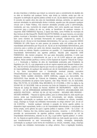 de atos ímprobos o indivíduo que induzir ou concorrer para o cometimento do aludido ato
ou dele se beneficie sob qualquer forma, seja direta ou indireta, ainda que não se
enquadre na definição de agente público contida no art. 2Q do diploma legal em comento.
O conceito de sujeito ativo dos atos de improbidade abrange, portanto, os agentes que
exercem atividades na administração direta e indireta, aqueles que não possuem qualquer
vínculo com o Poder Público, mas exercem atividades privadas junto à administração,
recebendo, por isso, numerário de origem pública, bem como aqueles que induzam ou
concorram para a prática do ato ou, ainda, se beneficiem de qualquer maneira. O
requerido JOSÉ FOREKEVICZ figurava, à época dos fatos, como Prefeito do município de
Boa Ventura de São Roque/PR. MAURO DALZOTTO MORSKI, de igual maneira, era servidor
público municipal e Secretário Executivo Municipal durante a gestão do requerido JOSÉ,
bem como membro da Comissão Permanente de Licitação. Coadunam-se, assim, à
hipótese do art. 2Q da Lei de Improbidade Administrativa. Por sua vez, o requerido DIRCEI
FERREIRA DE LIMA figura no polo passivo da presente ação civil pública por ato de
improbidade administrativa por força do art. 3Q da Lei de Improbidade Administrativa, pois
concorreu para a prática por parte dos demais requeridos, beneficiando-se de qualquer
forma direta ou indireta. Rejeito a preliminar em questão. 1.5. Inaplicabilidade da Lei de
Improbidade Administrativa aos agentes políticos. Aduzida pelo requerido JOSÉ
FOREKEVICZ, não merece prosperar. Em que pese discussões pretéritas, é certo que
atualmente prevalece o entendimento de que a Lei n9 8.429 aplica-se aos agentes
políticos. Nesse sentido pacificou o tema a Corte Especial do Superior Tribunal de Tustiça:
(...) 1. Excetuada a hipótese de atos de improbidade praticados pelo Presidente da
República (art. 85, V), cujo julgamento se dá em regime especial pelo Senado Federal (art.
86), não há norma constitucional alguma que imunize os agentes políticos. sujeitos a crime
de responsabilidade, de qualquer das sanções por ato de improbidade previstas no art. 37.
§ 4.g. Seria incompatível com a Constituição eventual preceito normativo
infraconstitucional que impusesse imunidade dessa natureza. (...) (Rcl 2790/SC, Rei
Ministro TEOR1 ALBINO ZAVASCKI, CORTE ESPECIAL, julgado em 02/12/2009, DJe
04/03/2010) Essa decisão do Tribunal da Cidadania, saliente-se, vai de encontro a
inúmeros precedentes da própria Corte Superior, vide: REsp 783.823- GO, DJ 26/5/2008;
REsp 704.757-RS, DJ 6/3/2008; REsp 809.088-RJ, DJ 27/3/2006, e EDcl no AgRg no Ag
934.867-SP, DJ 26/5/2008. Indo ao encontro da Corte da Cidadania é o entendimento do
Tribunal de Justiça do Estado do Paraná: AGRAVO DE INSTRUMENTO - AÇÃO CIVIL
PÚBLICA - LEI DE IMPROBIDADE ADMINISTRATIVA - PREFEITO -APLICABILIDADE AOS
AGENTES POLÍTICOS - ARTIGO 2Q DA LEI NQ 8.429/92 - RECURSO NÃO PROVIDO -
DECISÃO UNANIME. - "Reputa-se agente público, para os efeitos desta lei, todo aquele que
exerce, ainda que transitoriamente ou sem remuneração, por eleição, nomeação,
designação, contratação ou qualquer outra forma de investidura ou vínculo, mandato,
cargo, emprego ou função nas entidades mencionadas no artigo anterior" (art. 2e da Lei
nQ 8.429/92). - Inexiste qualquer restrição à acepção do termo agente público no
dispositivo legal supracitado, tendo a Lei de Improbidade Administrativa o conceituado de
forma ampla, como gênero do qual o agente político é espécie. (T1PR - 5a C.Cível - AI
0537356-4 - Palotina -Rei: Des. Antônio Lopes de Noronha - Unanime - ]. 19.05.2009) A a
previsão de sancionamento de agentes políticos consta expressamente na Lei de
Improbidade Administrativa, estando no art. 2Q, o qual define "agente público", in verbis:
Art. 2a. Reputa-se agente público, para os efeitos desta Lei, todo aquele que exerce, ainda
que transitoriamente ou sem remuneração, por eleição, nomeação, designação,
contratação ou qualquer outra forma de investidura ou vínculo, mandato, cargo, emprego
ou função nas entidades mencionadas no artigo anterior. Para a legislação brasileira,
 