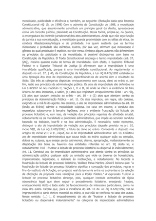 moralidade, publicidade e eficiência e, também, ao seguinte: (Redação dada pela Emenda
Constitucional nQ 19, de 1998) Com o advento da Constituição de 1988, a moralidade
administrativa, que anteriormente constituía um princípio geral do direito, apresenta-se
como um conceito jurídico, plasmado na Constituição. Dessa forma, amplia-se, na prática,
a envergadura do controle jurisdicional dos atos administrativos. Ainda que não seja função
do jurista a sua conceituação, a moralidade guarda proximidade com as idéias de ética, de
conduta ilibada/zelosa/íntegra e de probidade. Há quem sustente que os termos
moralidade e probidade são idênticos. Outros, por sua vez, afirmam que moralidade é
gênero do qual probidade é espécie, ou vice-versa. Embora alguns autores não diferenciem
os princípios da probidade e da moralidade, é possível distingui-los com base na
Constituição da República. O Texto Constitucional emprega o termo improbidade (art. 37,
§4Q), mesmo quando cuida de temas de imoralidade. Com efeito, o Supremo Tribunal
Federal e o Superior Tribunal de Justiça já afirmaram que a improbidade é uma
imoralidade qualificada, porque é uma imoralidade constitucional. Ao regulamentar o
disposto no art. 37, § 4S, da Constituição da República, a Lei nQ 8.429/1992 estabeleceu
uma tipologia dos atos de improbidade, especificando-os de acordo com o resultado do
ilícito. São três as categorias dispostas: enriquecimento sem causa, dano ao erário e, por
fim, lesão aos princípios da administração pública. Os atos de improbidade são definidos na
Lei 8.429/92 no seu Capítulo II, Seções I, II e II, de onde se infere a existência de três
ordens de atos ímprobos, a saber, (1) atos que importam enriquecimento ilícito - art. 9Q,
(2) atos que causam prejuízo ao erário - art. 10 - e (3) atos que atentam contra os
princípios da Administração Pública - art. 11. Os atos ímprobos, em regra, são dolosos,
exigindo-se a má-fé do agente. No entanto, o ato de improbidade administrativa do art. 10
(lesão ao Erário) admite a modalidade culposa. No caso em exame, a conduta dos
requeridos subsuma-se à terceira hipótese, ante a evidente frustração da licitude de
processo licitatório e, com isso, da violação dos princípios regentes da atividade estatal,
notadamente os da moralidade e probidade administrativa, que impõe ao servidor conduta
baseada na lealdade, boa-fé e na boa administração. E necessário, neste momento,
distinguir o ato de improbidade de violação aos princípios daquele previsto no art. 10,
inciso VIII, da Lei nQ 8.429/1992, a título de dano ao erário. Consoante o disposto nos
artigos 10, inciso VIII, e 11, caput, da Lei de Improbidade Administrativa: Art. 10. Constitui
ato de improbidade administrativa que causa lesão ao erário qualquer ação ou omissão,
dolosa ou culposa, que enseje perda patrimonial, desvio, apropriação, malbaratamento ou
dilapidação dos bens ou haveres das entidades referidas no art. 1Q desta lei, e
notadamente: VIII - frustrar a licitude de processo licitatório ou dispensá-lo indevidamente;
Art. 11. Constitui ato de improbidade administrativa que atenta contra os princípios da
administração pública qualquer ação ou omissão que viole os deveres de honestidade,
imparcialidade. legalidade, e lealdade às instituições, e notadamente: No tocante à
frustração da licitude de processo licitatório, Wallace Paiva Martins Júnior3 leciona que: "a
frustração de licitude de processo licitatório significa a corrupção dos princípios, regras e
fins do instituto da licitação, em prejuízo real da isonomia entre os aspirantes e da seleção
da obtenção da proposta mais vantajosa para o Poder Público." A expressão frustrar a
licitude de processo licitatório abrange, pois, qualquer conduta atentatória da rígida
observância legal que deve seguir o procedimento licitatório, ensejando fraudes,
enriquecimento ilícito e toda sorte de favorecimentos de interesses particulares, como no
caso dos autos. Ocorre que, para a incidência do art. 10 da Lei nQ 8.429/1992, faz-se
imprescindível o dano efetivo material ao erário, o que não se verificou no caso dos autos.
Nesse sentido: (...) 1. O enquadramento do ato de "frustrar a licitude de processo
licitatório ou dispensá-lo indevidamente" na categoria de improbidade administrativa
 