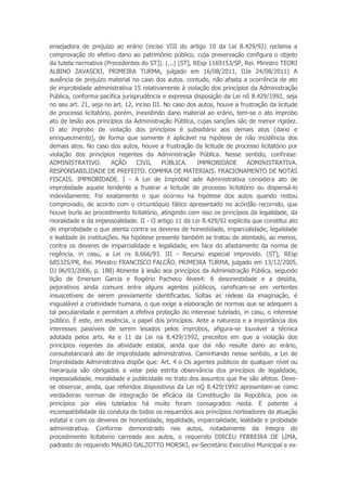 ensejadora de prejuízo ao erário (inciso VIII do artigo 10 da Lei 8.429/92) reclama a
comprovação do efetivo dano ao patrimônio público, cuja preservação configura o objeto
da tutela normativa (Precedentes do ST]). (...) (ST], REsp 1169153/SP, Rei. Ministro TEORI
ALBINO ZAVASCKI, PRIMEIRA TURMA, julgado em 16/08/2011, DJe 24/08/2011) A
ausência de prejuízo material no caso dos autos. contudo, não afasta a ocorrência de ato
de improbidade administrativa 15 relativamente à violação dos princípios da Administração
Pública, conforma pacífica jurisprudência e expressa disposição da Lei nõ 8.429/1992, seja
no seu art. 21, seja no art. 12, inciso III. No caso dos autos, houve a frustração da licitude
de processo licitatório, porém, inexistindo dano material ao erário, tem-se o ato ímprobo
ato de lesão aos princípios da Administração Pública, cujas sanções são de menor rigidez.
O ato ímprobo de violação dos princípios é subsidiário aos demais atos (dano e
enriquecimento), de forma que somente é aplicável na hipótese de não incidência dos
demais atos. No caso dos autos, houve a frustração da licitude de processo licitatório por
violação dos princípios regentes da Administração Pública. Nesse sentido, confirase:
ADMINISTRATIVO. AÇÃO CIVIL PÚBLICA. IMPROBIDADE ADMINISTRATIVA.
RESPONSABILIDADE DE PREFEITO. COMPRA DE MATERIAIS. FRACIONAMENTO DE NOTAS
FISCAIS. IMPROBIDADE. I - A Lei de Improbid ade Administrativa considera ato de
improbidade aquele tendente a frustrar a licitude de processo licitatório ou dispensá-lo
indevidamente. Foi exatamente o que ocorreu na hipótese dos autos quando restou
comprovado, de acordo com o circunlóquio fático apresentado no acórdão recorrido, que
houve burla ao procedimento licitatório, atingindo com isso os princípios da legalidade, da
moralidade e da impessoalidade. II - O artigo 11 da Lei 8.429/92 explicita que constitui ato
de improbidade o que atenta contra os deveres de honestidade, imparcialidade, legalidade
e lealdade às instituições. Na hipótese presente também se tratou de atentado, ao menos,
contra os deveres de imparcialidade e legalidade, em face do afastamento da norma de
regência, in casu, a Lei ns 8.666/93. III - Recurso especial improvido. (ST], REsp
685325/PR, Rei. Ministro FRANCISCO FALCÃO, PRIMEIRA TURMA, julgado em 13/12/2005,
DJ 06/03/2006, p. 188) Atinente à lesão aos princípios da Administração Pública, segundo
lição de Emerson Garcia e Rogério Pacheco Alves4: A desonestidade e a desídia,
pejorativos ainda comuns entre alguns agentes públicos, ramificam-se em vertentes
insuscetíveis de serem previamente identificadas. Soltas as rédeas da imaginação, é
inigualável a criatividade humana, o que exige a elaboração de normas que se adequem a
tal peculiaridade e permitam a efetiva proteção do interesse tutelado, in casu, o interesse
público. É este, em essência, o papel dos princípios. Ante a natureza e a importância dos
interesses passíveis de serem lesados pelos ímprobos, afigura-se louvável a técnica
adotada pelos arts. 4a e 11 da Lei na 8.429/1992, preceitos em que a violação dos
princípios regentes da atividade estatal, ainda que daí não resulte dano ao erário,
consubstanciará ato de improbidade administrativa. Caminhando nesse sentido, a Lei de
Improbidade Administrativa dispõe que: Art. 4 o Os agentes públicos de qualquer nível ou
hierarquia são obrigados a velar pela estrita observância dos princípios de legalidade,
impessoalidade, moralidade e publicidade no trato dos assuntos que lhe são afetos. Deve-
se observar, ainda, que referidos dispositivos da Lei nQ 8.429/1992 apresentam-se como
verdadeiras normas de integração de eficácia da Constituição da República, pois os
princípios por eles tutelados há muito foram consagrados nesta. E patente a
incompatibilidade da conduta de todos os requeridos aos princípios norteadores da atuação
estatal e com os deveres de honestidade, legalidade, imparcialidade, lealdade e probidade
administrativa. Conforme demonstrado nos autos, notadamente da íntegra do
procedimento licitatorio carreada aos autos, o requerido DIRCEU FERREIRA DE LIMA,
padrasto do requerido MAURO DALZOTTO MORSKI, ex-Secretário Executivo Municipal e ex-
 
