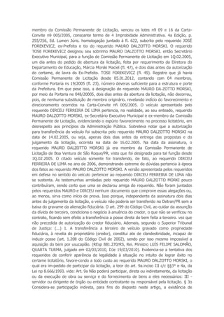 membro da Comissão Permanente de Licitação, venceu os lotes n9 09 e 16 da Carta-
Convite n9 005/2005, consoante termo de 4 Improbidade Administrativa. 4a Edição, p.
255/256, Ed. Lumen Júris. homologação juntado à fl. 622, subcrito pelo requerido JOSÉ
FOREKEVICZ, ex-Prefeito e tio do requerido MAURO DALZOTTO MORSKI. O requerido
TOSE FOREKEVICZ designou seu sobrinho MAURO DALZOTTO MORSKI. então Secretário
Executivo Municipal, para a função de Comissão Permanente de Licitação em 1Q.02.2005,
um dia antes do pedido de abertura da licitação, feita por requerimento da Diretora do
Departamento de Educação, Márcia Morski Maciel (fl. 47), e dois dias antes da autorização
do certame, de lavra do Ex-Prefeito. TOSE FOREKEVICZ (fl. 49). Registro que já havia
Comissão Permanente de Licitação desde 05.01.2012, contando com 04 membros,
conforme Portaria ns 19/2005 (fl. 23), número deveras suficiente para a estrutura e porte
da Prefeitura. Em que pese isso, a designação do requerido MAURO DA-ZOTTO MORSKI,
por meio da Portaria ne 048/20005, dois dias antes da abertura da licitação, não decorreu,
pois, de nenhuma substituição de membro originário. revelando indício do favorecimento e
direcionamento ocorridos na Carta-Convite nfi 005/2005. O veículo apresentado pelo
requerido DIRCEU FERREIRA DE LIMA pertencia, na realidade, ao seu enteado, requerido
MAURO DALZOTTO MORSKI, ex-Secretário Executivo Municipal e ex-membro da Comissão
Permanente de Licitação, evidenciando o espúrio favorecimento no processo licitatório, em
desrespeito aos princípios da Administração Pública. Sobreleva notar que a autorização
para transferência do veículo foi subscrita pelo requerido MAURO DALZOTTO MORSKI na
data de 14.02.2005, ou seja, apenas dois dias antes da entrega das propostas e do
julgamento da licitação, ocorrida na data de 16.02.2005. Na data da assinatura, o
requerido MAURO DALZOTTO MORSKI já era membro da Comissão Permanente de
Licitação de Boa Ventura de São Roque/PR, visto que foi designado para tal função desde
1Q.02.2005. O citado veículo somente foi transferido, de fato, ao requerido DIRCEU
FERREIRA DE LIMA no ano de 2006, demonstrando estreme de dúvidas pertencia à época
dos fatos ao requerido MAURO DALZOTTO MORSKI. A versão apresentada pelos requeridos
em defesa no sentido do veículo pertencer ao requerido DIRCEU FERREIRA DE LIMA não
se sustenta. As testemunhas arroladas pelo requerido MAURO DALZOTTO MORKI pouco
contribuíram, sendo certo que uma se declarou amiga do requerido. Não foram juntados
pelos requeridos MAURO e DIRCEU nenhum documento que comprove essas alegações ou,
ao menos, sirva como início de prova. Isso porque, independente da assinatura dois dias
antes do julgamento da licitação, o veículo não poderia ser transferido no Detran/PR sem a
baixa do gravame da alienação fiduciária. O art. 299 do Código Civil, ao cuidar da assunção
da dívida de terceiro, condiciona o negócio à anuência do credor, o que não se verificou no
contrato, ficando sem efeito a transferência a posse direta do bem feita a terceiro. vez que
não precedida de autorização do credor fiduciário. Ademais, segundo o Superior Tribunal
de Justiça: (...) 1. A transferência a terceiro de veículo gravado como propriedade
fiduciária, à revelia do proprietário (credor), constitui ato de clandestinidade, incapaz de
induzir posse (art. 1.208 do Código Civil de 2002), sendo por isso mesmo impossível a
aquisição do bem por usucapião. (REsp 881.270/RS, Rei. Ministro LUÍS FELIPE SALOMÃO,
QUARTA TURMA, julgado em 02/03/2010, DJe 19/03/2010). Evidencia-se a tentativa dos
requeridos de conferir aparência de legalidade à situação no intuito de lograr êxito no
certame licitatório, favore-cendo a todo custo ao requerido MAURO DALZOTTO MORSKI, o
qual era im-pedido de participar da licitação, a teor do art. 9a.inciso III c/c §§3° e 4a, da
Lei np 8.666/1993. vide: Art. 9a Não poderá participar, direta ou indiretamente, da licitação
ou da execução de obra ou serviço e do fornecimento de bens a eles necessários: III -
servidor ou dirigente de órgão ou entidade contratante ou responsável pela licitação. § 3o
Considera-se participação indireta, para fins do disposto neste artigo, a existência de
 