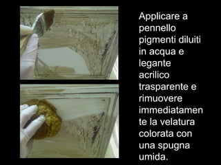 Applicare a
pennello
pigmenti diluiti
in acqua e
legante
acrilico
trasparente e
rimuovere
immediatamen
te la velatura
colorata con
una spugna
umida.
 