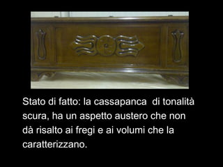 Stato di fatto: la cassapanca di tonalità
scura, ha un aspetto austero che non
dà risalto ai fregi e ai volumi che la
caratterizzano.
 