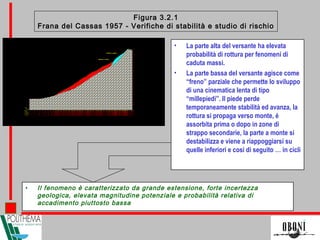 Figura 3.2.1
Frana del Cassas 1957 - Verifiche di stabilità e studio di rischio
• La parte alta del versante ha elevata
probabilità di rottura per fenomeni di
caduta massi.
• La parte bassa del versante agisce come
“freno” parziale che permette lo sviluppo
di una cinematica lenta di tipo
“millepiedi”. Il piede perde
temporaneamente stabilità ed avanza, la
rottura si propaga verso monte, é
assorbita prima o dopo in zone di
strappo secondarie, la parte a monte si
destabilizza e viene a riappoggiarsi su
quelle inferiori e cosi di seguito … in cicli
• Il fenomeno è caratterizzato da grande estensione, forte incertezza
geologica, elevata magnitudine potenziale e probabilità relativa di
accadimento piuttosto bassa
 