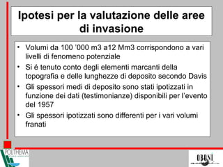 Ipotesi per la valutazione delle aree
di invasione
• Volumi da 100 ’000 m3 a12 Mm3 corrispondono a vari
livelli di fenomeno potenziale
• Si é tenuto conto degli elementi marcanti della
topografia e delle lunghezze di deposito secondo Davis
• Gli spessori medi di deposito sono stati ipotizzati in
funzione dei dati (testimonianze) disponibili per l’evento
del 1957
• Gli spessori ipotizzati sono differenti per i vari volumi
franati
 