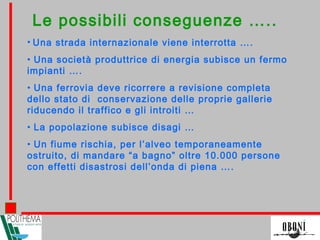 Le possibili conseguenze …..
• Una strada internazionale viene interrotta ….
• Una società produttrice di energia subisce un fermo
impianti ….
• Una ferrovia deve ricorrere a revisione completa
dello stato di conservazione delle proprie gallerie
riducendo il traffico e gli introiti …
• La popolazione subisce disagi …
• Un fiume rischia, per l’alveo temporaneamente
ostruito, di mandare “a bagno” oltre 10.000 persone
con effetti disastrosi dell’onda di piena ….
 