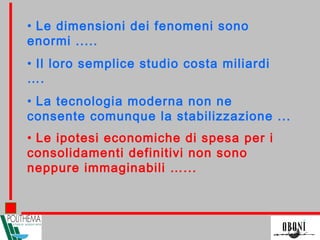 • Le ipotesi economiche di spesa per i
consolidamenti definitivi non sono
neppure immaginabili …...
• Le dimensioni dei fenomeni sono
enormi .....
• Il loro semplice studio costa miliardi
….
• La tecnologia moderna non ne
consente comunque la stabilizzazione ...
 