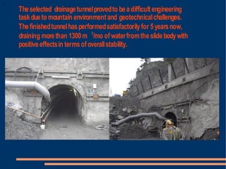 The selected drainage tunnel proved to be a difficult engineering
task due to mountain environment and geotechnical challenges.
The finished tunnel has performed satisfactorily for 5 years now,
draining more than 1300 m 3/mo of water from the slide body with
positive effects in terms of overall stability.
 