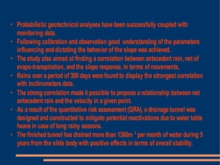 • Probabilistic geotechnical analyses have been successfully coupled with
  monitoring data.
• Following calibration and observation good understanding of the parameters
  influencing and dictating the behavior of the slope was achieved.
• The study also aimed at finding a correlation between antecedent rain, net of
  evapo-transpiration, and the slope response, in terms of movements.
• Rains over a period of 300 days were found to display the strongest correlation
  with inclinometers data.
• The strong correlation made it possible to propose a relationship between net
  antecedent rain and the velocity in a given point.
• As a result of the quantitative risk assessment (QRA), a drainage tunnel was
  designed and constructed to mitigate potential reactivations due to water table
  heave in case of long rainy seasons.
• The finished tunnel has drained more than 1300m 3 per month of water during 5
  years from the slide body with positive effects in terms of overall stability.
 