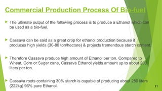 Commercial Production Process Of Bio-fuel
 The ultimate output of the following process is to produce a Ethanol which can
be used as a bio-fuel.
 Cassava can be said as a great crop for ethanol production because it
produces high yields (30-80 ton/hectare) & projects tremendous starch content.
 Therefore Cassava produce high amount of Ethanol per ton. Compared to
Wheat, Corn or Sugar cane, Cassava Ethanol yields amount up to about 200
liters per ton.
 Cassava roots containing 30% starch is capable of producing about 280 liters
(222kg) 96% pure Ethanol. 11
 