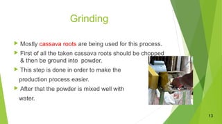 Grinding
 Mostly cassava roots are being used for this process.
 First of all the taken cassava roots should be chopped
& then be ground into powder.
 This step is done in order to make the
production process easier.
 After that the powder is mixed well with
water.
13
 