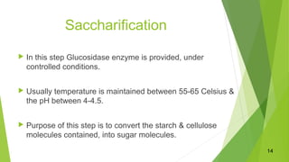 Saccharification
 In this step Glucosidase enzyme is provided, under
controlled conditions.
 Usually temperature is maintained between 55-65 Celsius &
the pH between 4-4.5.
 Purpose of this step is to convert the starch & cellulose
molecules contained, into sugar molecules.
14
 