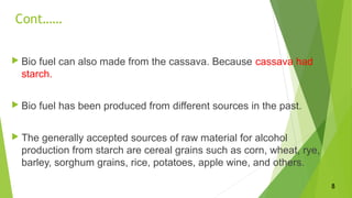 Cont……
 Bio fuel can also made from the cassava. Because cassava had
starch.
 Bio fuel has been produced from different sources in the past.
 The generally accepted sources of raw material for alcohol
production from starch are cereal grains such as corn, wheat, rye,
barley, sorghum grains, rice, potatoes, apple wine, and others.
8
 