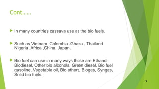 Cont……
 In many countries cassava use as the bio fuels.
 Such as Vietnam ,Colombia ,Ghana , Thailand
Nigeria ,Africa ,China, Japan.
 Bio fuel can use in many ways those are Ethanol,
Biodiesel, Other bio alcohols, Green diesel, Bio fuel
gasoline, Vegetable oil, Bio ethers, Biogas, Syngas,
Solid bio fuels.
9
 