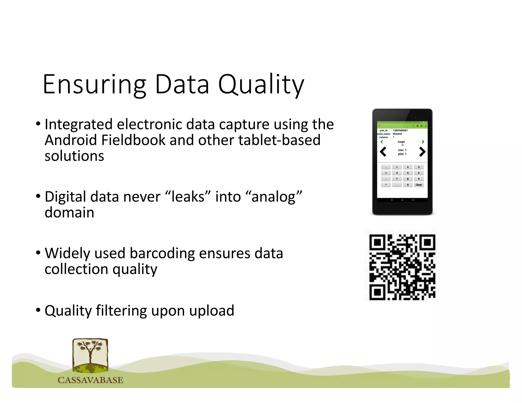 Ensuring Data Quality
• Integrated electronic data capture using the
Android Fieldbook and other tablet-based
solutions
• Digital data never “leaks” into “analog”
domain
• Widely used barcoding ensures data
collection quality
• Quality filtering upon upload
 