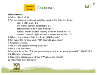ExercisesSelection
Index
Selection	Index:
1- Select	13Ayt23PdIK
2- Set	the	following	traits	and	weights	as	part	of	the	Selection	Index:
root	weight	in	air:	2.5
dry	matter	content	percentage:	2.5
total	carotenoid	by	iCheck method:	5
cassava	mosaic	disease	 severity	3-month	evaluation:	-5
cassava	bacterial	blight	incidence	3-month	evaluation:	-5
3- What	is	the	obtained	Selection	Index	(SIN)	formula?
4- Save	your	SIN	formula	under	“SIN_formula_your name”
5- Calculate	rankings.
6- What	is	the	best	performing	accession?
7- What	is	its	SIN	value?
8- Save	the	list	of	the	10	%	best	performing	accessions	 to	a	new	list	called	“13Ayt23PdIK
SIN_10bestpc_yourname”
9- How	many	accessions	 are	there	?	What	are	the	names?
10- Download	the	SIN	output
 