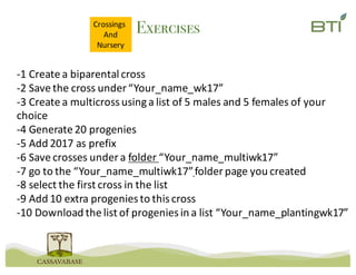 Exercises
-1	Create	a	biparental cross
-2	Save	the	cross	under	“Your_name_wk17”
-3	Create	a	multicrossusing	a	list	of	5	males	and	5	females	of	your	
choice
-4	Generate	20	progenies
-5	Add	2017	as	prefix
-6	Save	crosses	under	a	folder	“Your_name_multiwk17”
-7	go	to	the	“Your_name_multiwk17”folder	page	you	created
-8	select	the	first	cross	in	the	list
-9	Add	10	extra	progenies	to	this	cross
-10	Download	the	list	of	progenies	in	a	list	“Your_name_plantingwk17”
Crossings	
And
Nursery
 