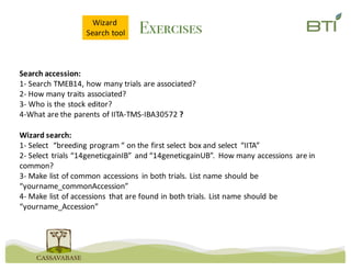 Exercises
Search	accession:	
1- Search	TMEB14,	how	many	trials	are	associated?	
2- How	many	traits	associated?	
3- Who	is	the	stock	editor?
4-What	are	the	parents	of	IITA-TMS-IBA30572	?
Wizard	search:
1- Select		“breeding	program	“	on	the	first	select	box	and	select	 “IITA”
2- Select	trials	“14geneticgainIB”	and	“14geneticgainUB”.	 How	many	accessions	 are	in	
common?
3- Make	list	of	common	accessions	 in	both	trials.	List	name	should	be	
“yourname_commonAccession”
4- Make	list	of	accessions	 that	are	found	in	both	trials.	List	name	should	be	
“yourname_Accession”
Wizard	
Search	tool
 
