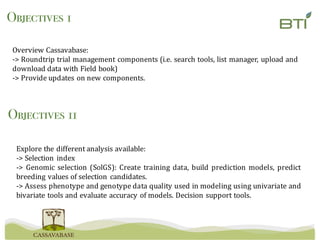Overview	Cassavabase:
->	Roundtrip	trial	management	components	(i.e.	search	tools,	list	manager,	upload	and	
download	data	with	Field	book)
->	Provide	updates	on	new	components.
Objectives 1
Explore the different analysis available:
-> Selection index
-> Genomic selection (SolGS): Create training data, build prediction models, predict
breeding values of selection candidates.
-> Assess phenotype and genotype data quality used in modeling using univariate and
bivariate tools and evaluate accuracy of models. Decision support tools.
Objectives 11
 