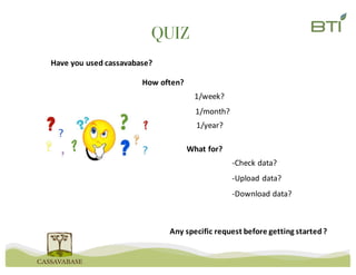 QUIZ
Have	you	used	cassavabase?
How	often?	
1/week?
1/month?
1/year?
What	for?	
-Check	data?
-Upload	data?
-Download	data?
Any	specific	request	before	getting	started	?
 