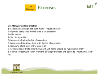 ExercisesList
Manager
List	Manager	an	trial	creation	:
1- Create	an	accession	list		with	name		“yourname_list”
2- Open	to	verify	that	the	list	type	is	set	correctly
3- Edit	the	list
4- Set		list	to	public
5- Make	a	trial	with	the	list	of	accessions
6- Make	a	multilocation -trial	with	the	list	of	accessions
7- Generate	plant	level	entrie on	a	trial
7- Create	a	list	of	traits	with	the	wizard,	List	name	should	be	“yourname_Trait”
8- Search	“root	shape”	term	from	the	ontology	browser and	add	it	to	“yourname_Trait”
list
 
