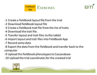 Exercises
-1	Create	a	fieldbook layout	file	from	the	trial
-2	Download	fieldbook layout	file
-3	Create	a	fieldbook trait	file	from	the	list	of	traits
-4	Download	the	trait	file.
-5	Transfer	layout	and	trait	files	to	the	tablet
-6	Import	layout	and	trait	files	into	Fieldbook App
-7	Record	some	data
-8	Export	the	data	from	the	fieldbook and	transfer	back	to	the	
computer
-9	Upload	the	fieldbook phenotypes	to	Cassavabase
-10	Upload	the	trial	coordinates	for	the	created	trial
Fieldbook
App
 
