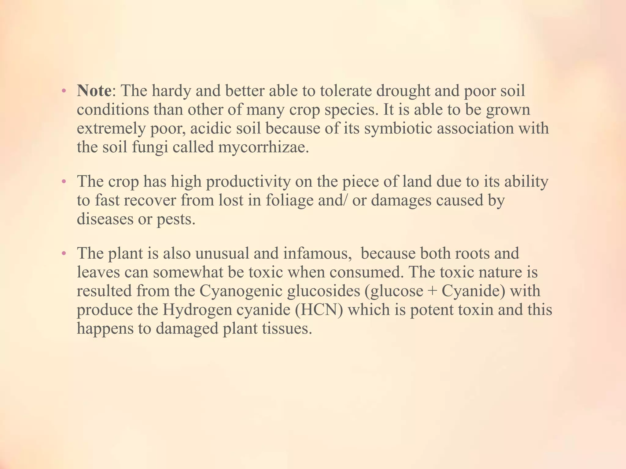 • Note: The hardy and better able to tolerate drought and poor soil
conditions than other of many crop species. It is able to be grown
extremely poor, acidic soil because of its symbiotic association with
the soil fungi called mycorrhizae.
• The crop has high productivity on the piece of land due to its ability
to fast recover from lost in foliage and/ or damages caused by
diseases or pests.
• The plant is also unusual and infamous, because both roots and
leaves can somewhat be toxic when consumed. The toxic nature is
resulted from the Cyanogenic glucosides (glucose + Cyanide) with
produce the Hydrogen cyanide (HCN) which is potent toxin and this
happens to damaged plant tissues.
 