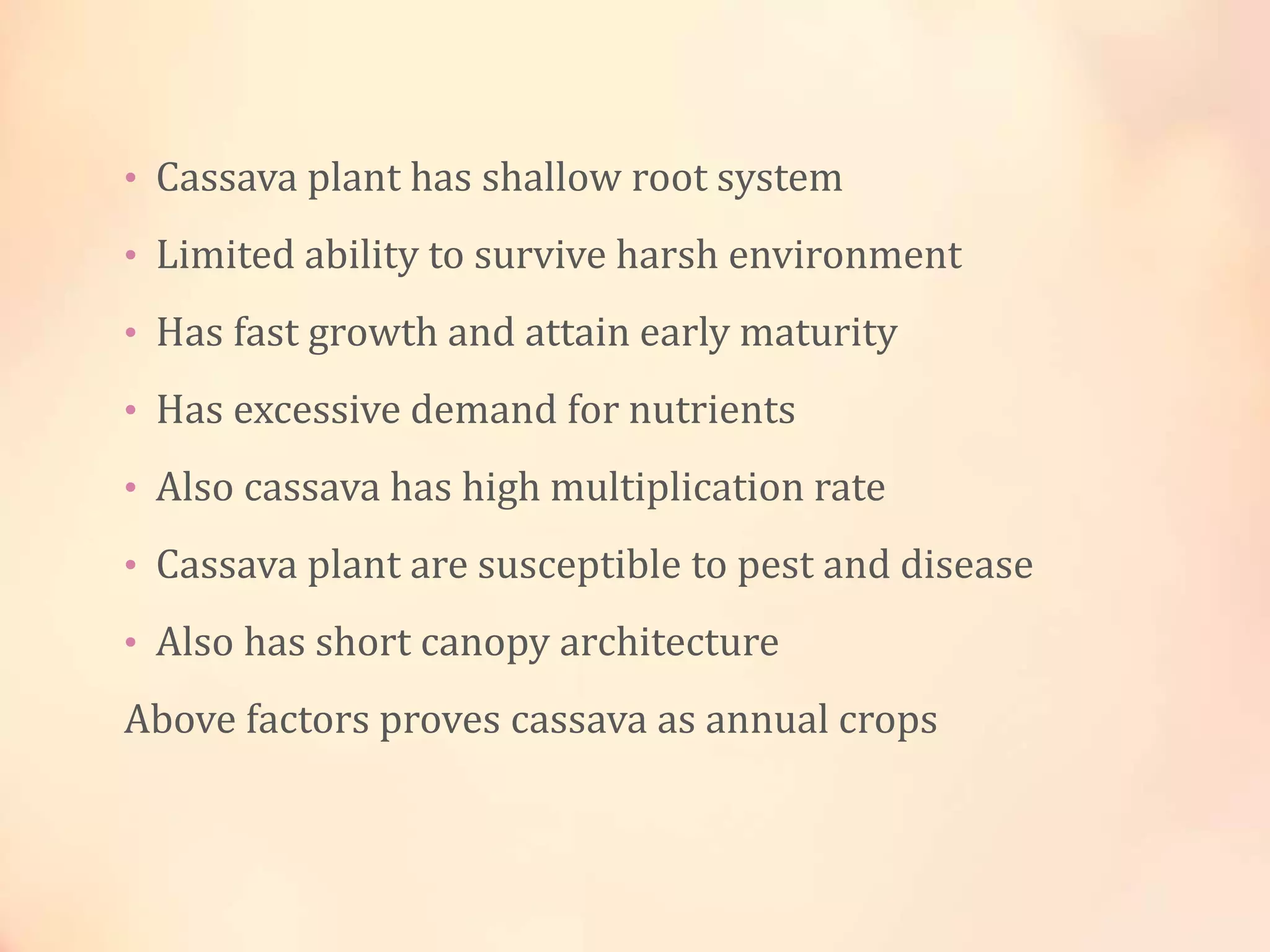 • Cassava plant has shallow root system
• Limited ability to survive harsh environment
• Has fast growth and attain early maturity
• Has excessive demand for nutrients
• Also cassava has high multiplication rate
• Cassava plant are susceptible to pest and disease
• Also has short canopy architecture
Above factors proves cassava as annual crops
 