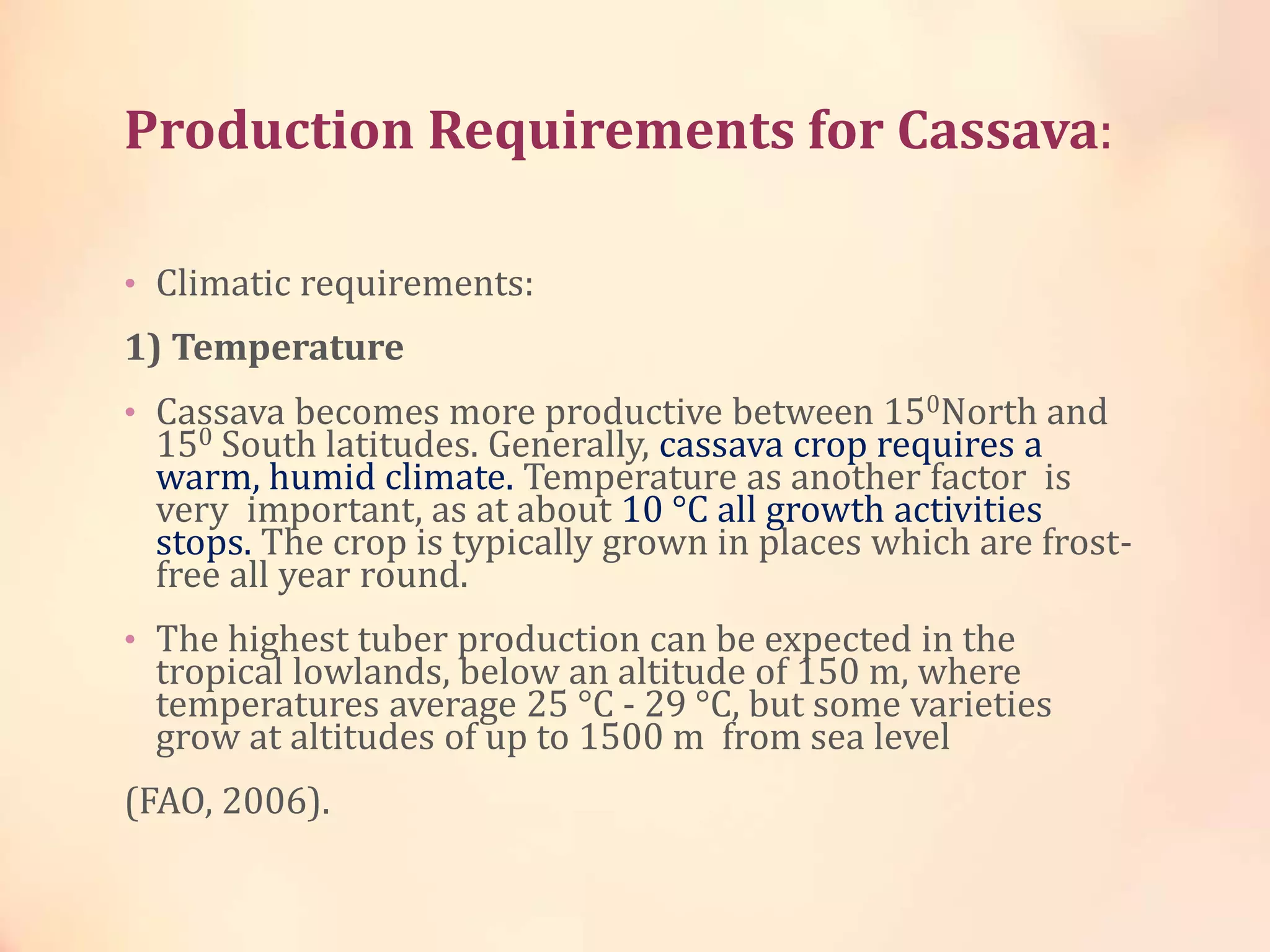 Production Requirements for Cassava:
• Climatic requirements:
1) Temperature
• Cassava becomes more productive between 150North and
150 South latitudes. Generally, cassava crop requires a
warm, humid climate. Temperature as another factor is
very important, as at about 10 °C all growth activities
stops. The crop is typically grown in places which are frost-
free all year round.
• The highest tuber production can be expected in the
tropical lowlands, below an altitude of 150 m, where
temperatures average 25 °C - 29 °C, but some varieties
grow at altitudes of up to 1500 m from sea level
(FAO, 2006).
 